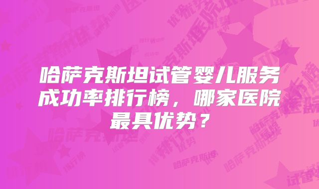 哈萨克斯坦试管婴儿服务成功率排行榜,哪家医院最具优势?