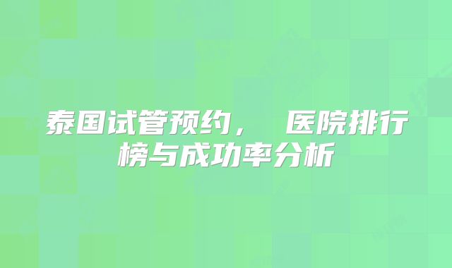 泰国试管预约， 医院排行榜与成功率分析