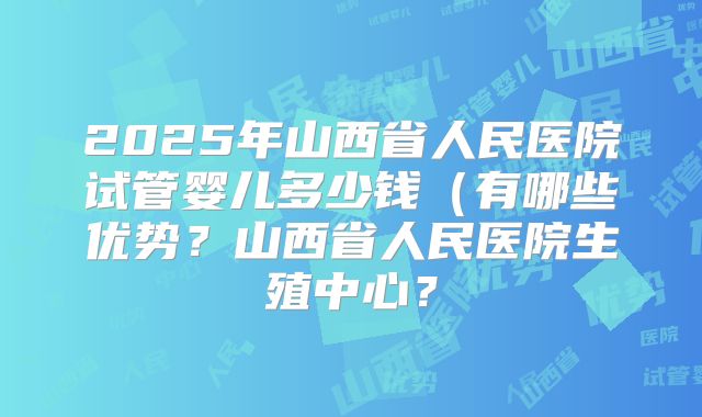 2025年山西省人民医院试管婴儿多少钱(有哪些优势?山西省人民医院生殖中心?