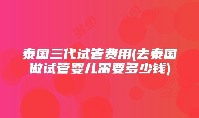 泰国三代试管费用(去泰国做试管婴儿需要多少钱)