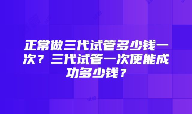 正常做三代试管多少钱一次?三代试管一次便能成功多少钱?