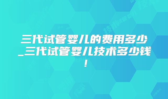 三代试管婴儿的费用多少_三代试管婴儿技术多少钱！
