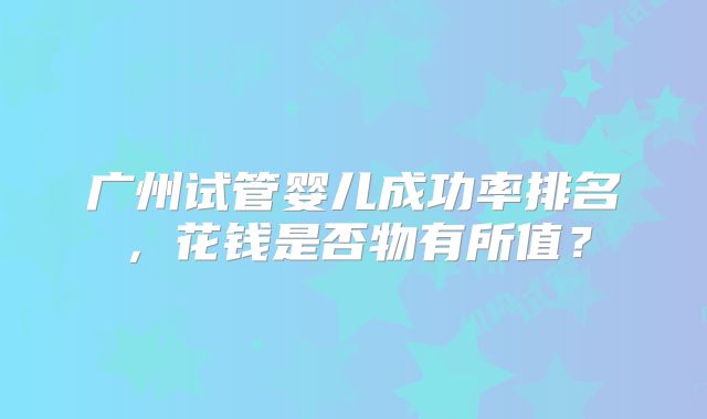 广州试管婴儿成功率排名，花钱是否物有所值？