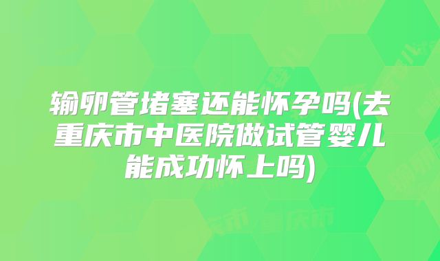 输卵管堵塞还能怀孕吗(去重庆市中医院做试管婴儿能成功怀上吗)