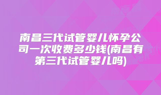 南昌三代试管婴儿怀孕公司一次收费多少钱(南昌有第三代试管婴儿吗)