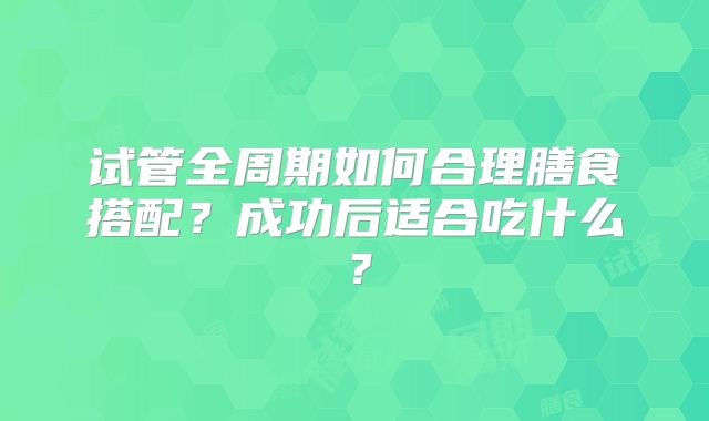 试管全周期如何合理膳食搭配？成功后适合吃什么？