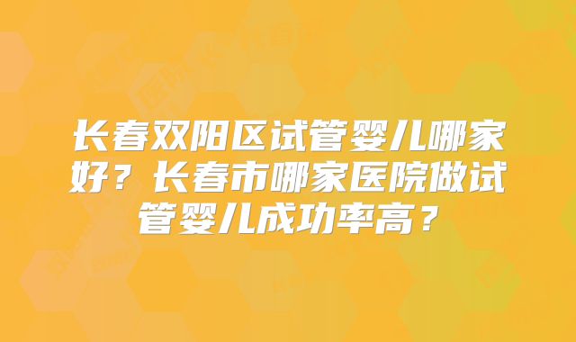 长春双阳区试管婴儿哪家好？长春市哪家医院做试管婴儿成功率高？