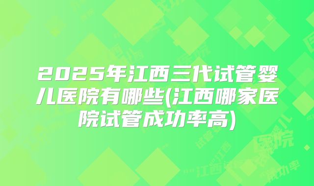 2025年江西三代试管婴儿医院有哪些(江西哪家医院试管成功率高)