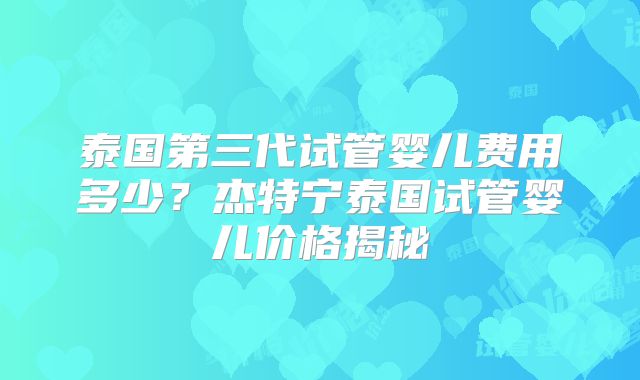 泰国第三代试管婴儿费用多少？杰特宁泰国试管婴儿价格揭秘