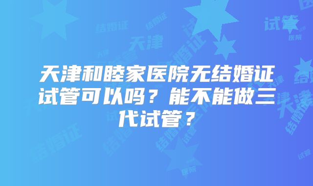 天津和睦家医院无结婚证试管可以吗？能不能做三代试管？