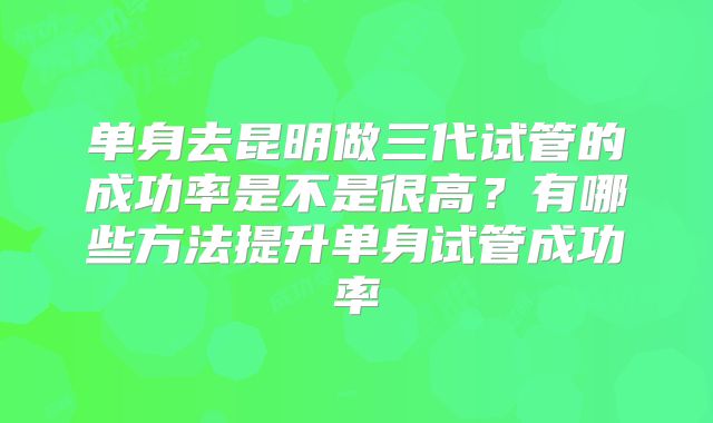 单身去昆明做三代试管的成功率是不是很高？有哪些方法提升单身试管成功率
