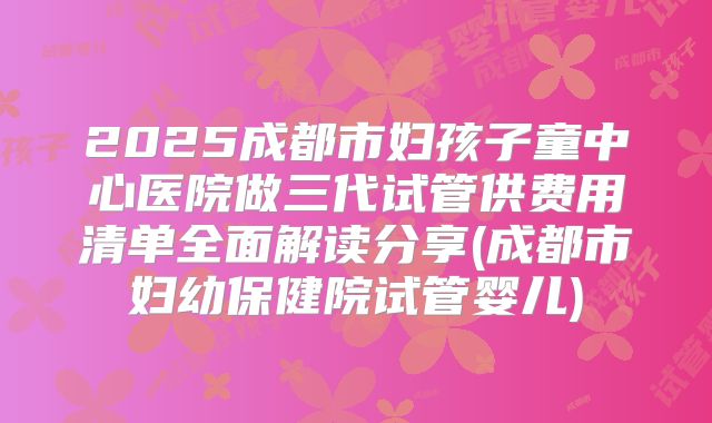 2025成都市妇孩子童中心医院做三代试管供费用清单全面解读分享(成都市妇幼保健院试管婴儿)