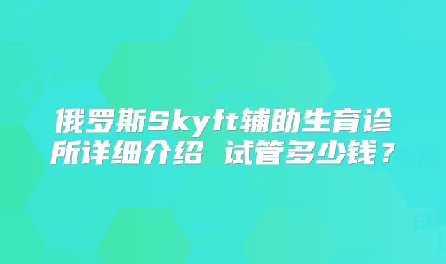 俄罗斯Skyft辅助生育诊所详细介绍 试管多少钱？