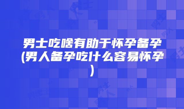 男士吃啥有助于怀孕备孕(男人备孕吃什么容易怀孕)