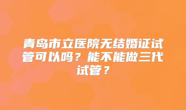 青岛市立医院无结婚证试管可以吗？能不能做三代试管？