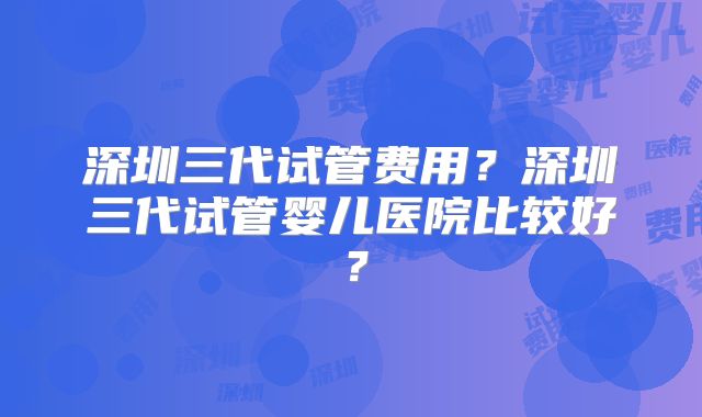 深圳三代试管费用？深圳三代试管婴儿医院比较好？