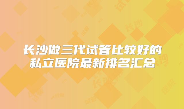 长沙做三代试管比较好的私立医院最新排名汇总