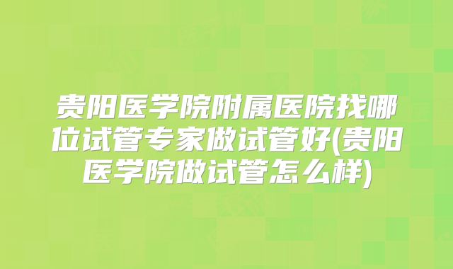 贵阳医学院附属医院找哪位试管专家做试管好(贵阳医学院做试管怎么样)