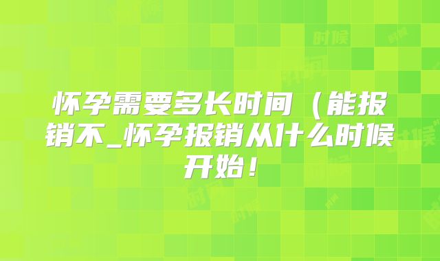 怀孕需要多长时间（能报销不_怀孕报销从什么时候开始！