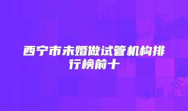 西宁市未婚做试管机构排行榜前十