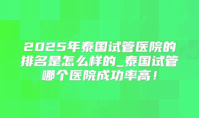 2025年泰国试管医院的排名是怎么样的_泰国试管哪个医院成功率高!