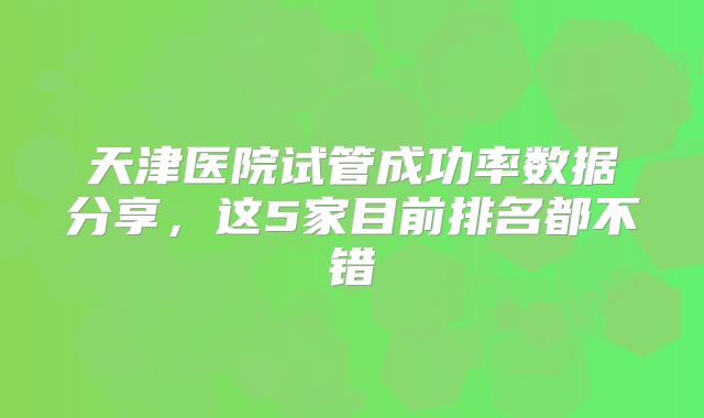 天津医院试管成功率数据分享，这5家目前排名都不错