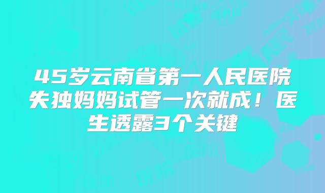 45岁云南省第一人民医院失独妈妈试管一次就成！医生透露3个关键