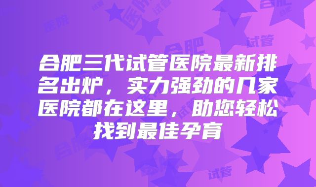 合肥三代试管医院最新排名出炉，实力强劲的几家医院都在这里，助您轻松找到最佳孕育