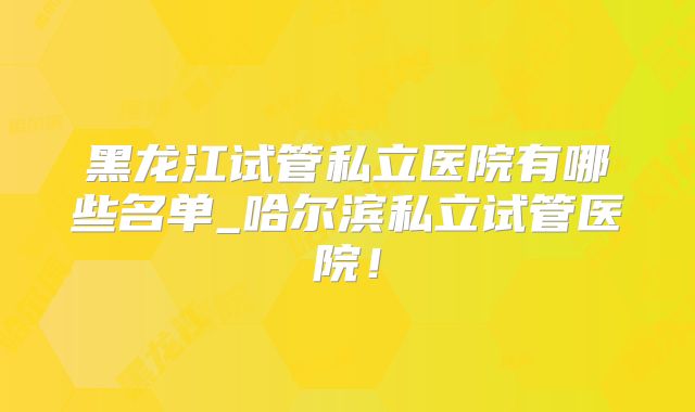 黑龙江试管私立医院有哪些名单_哈尔滨私立试管医院！