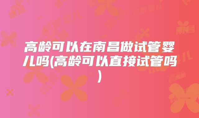 高龄可以在南昌做试管婴儿吗(高龄可以直接试管吗)