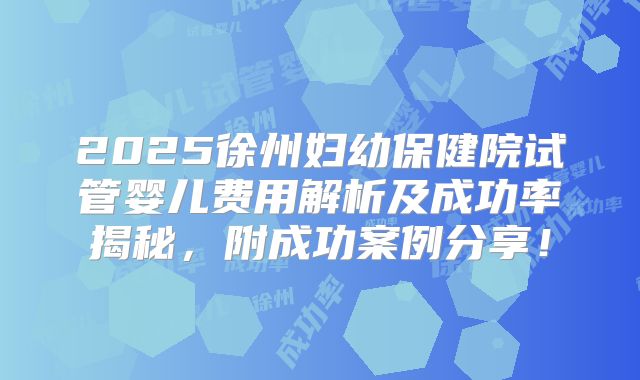 2025徐州妇幼保健院试管婴儿费用解析及成功率揭秘，附成功案例分享！