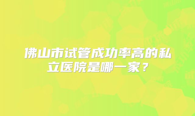 佛山市试管成功率高的私立医院是哪一家？