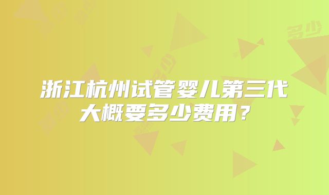 浙江杭州试管婴儿第三代大概要多少费用?
