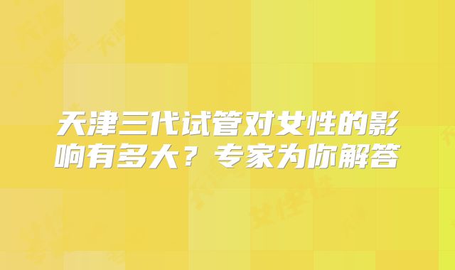 天津三代试管对女性的影响有多大？专家为你解答