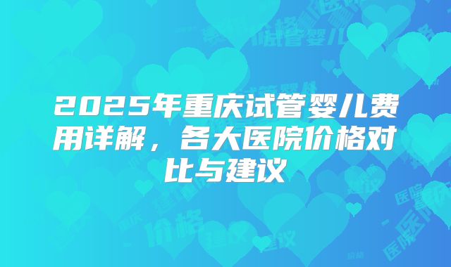 2025年重庆试管婴儿费用详解，各大医院价格对比与建议
