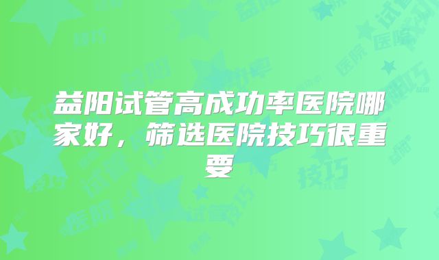 益阳试管高成功率医院哪家好，筛选医院技巧很重要