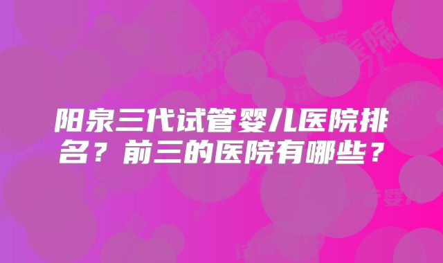 阳泉三代试管婴儿医院排名？前三的医院有哪些？