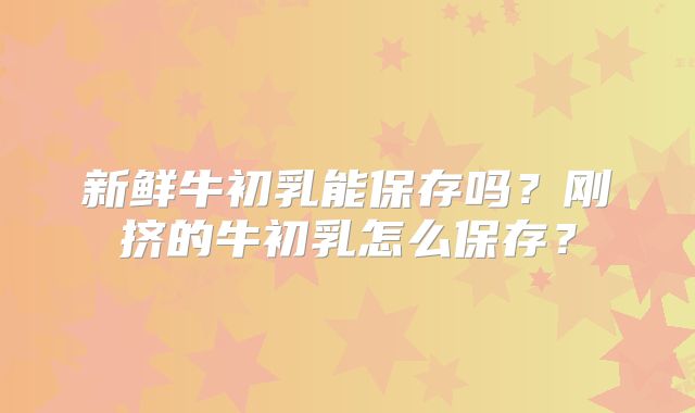 新鲜牛初乳能保存吗?刚挤的牛初乳怎么保存?