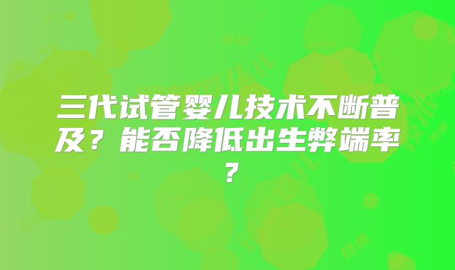 三代试管婴儿技术不断普及？能否降低出生弊端率？