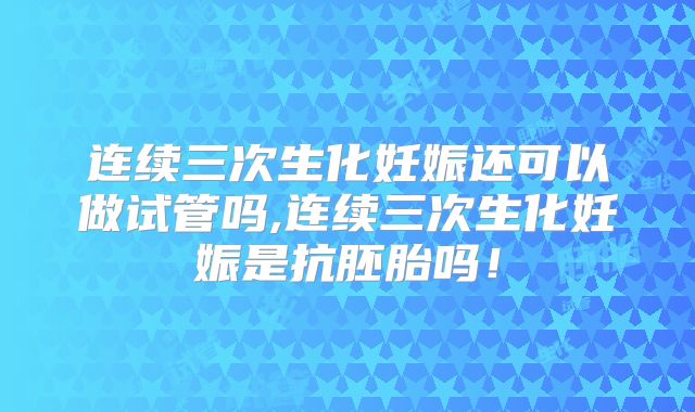 连续三次生化妊娠还可以做试管吗,连续三次生化妊娠是抗胚胎吗！