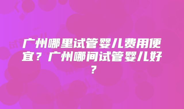 广州哪里试管婴儿费用便宜?广州哪间试管婴儿好?