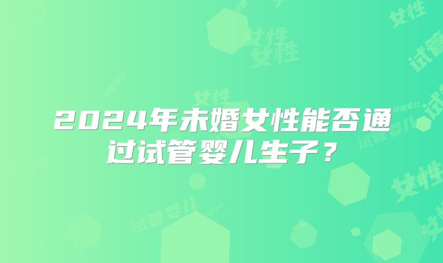 2024年未婚女性能否通过试管婴儿生子?