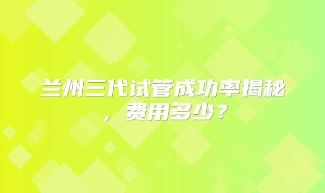 兰州三代试管成功率揭秘,费用多少?