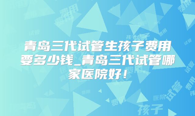 青岛三代试管生孩子费用要多少钱_青岛三代试管哪家医院好！