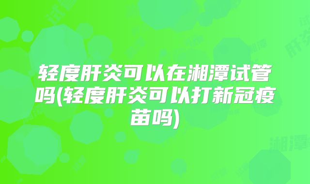 轻度肝炎可以在湘潭试管吗(轻度肝炎可以打新冠疫苗吗)