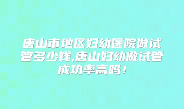 唐山市地区妇幼医院做试管多少钱,唐山妇幼做试管成功率高吗！