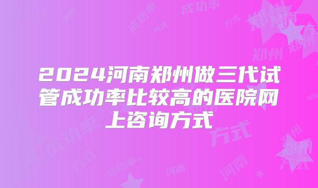 2024河南郑州做三代试管成功率比较高的医院网上咨询方式