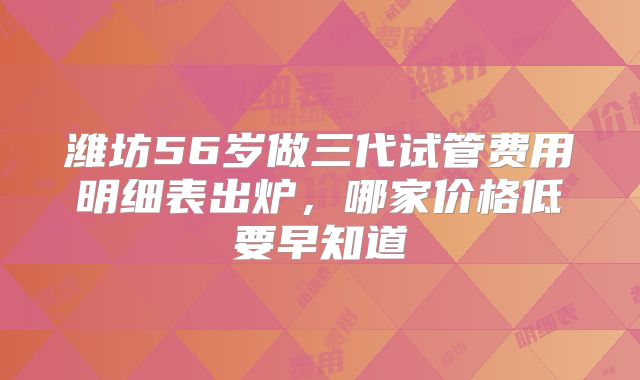 潍坊56岁做三代试管费用明细表出炉，哪家价格低要早知道