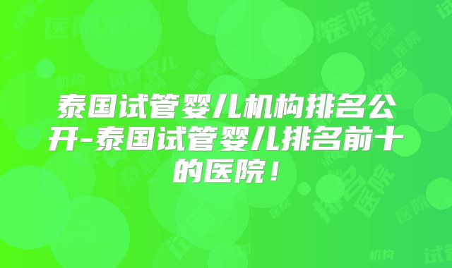泰国试管婴儿机构排名公开-泰国试管婴儿排名前十的医院！