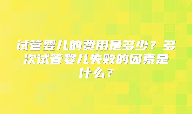 试管婴儿的费用是多少？多次试管婴儿失败的因素是什么？